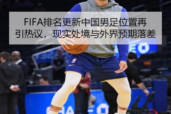 FIFA排名更新中国男足位置再引热议，现实处境与外界预期落差